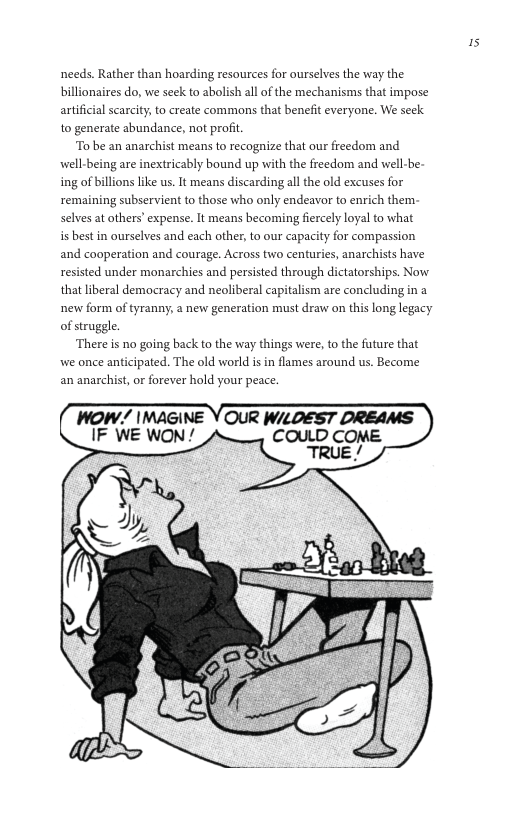 is  needs. Rather than hoarding resources for ourselves the way the billionaires do, we seek to abolish all of the mechanisms that impose artificial scarcity,to create commons that benefit everyone. We seck to generate abundance, not profit  To be an anarchist means to recognize that our freedom and well-being are inextricably bound up with the freedom and well-be- ing of billions ke us. It means discarding all the old excuses for remaining subservient to those who only endeavor to enrich them: selves at others’ expense. It means becoming fiercely loyal to what i best in ourselves and each other, to our capacity for compassion and cooperation and courage. Across two centries, anarchists have resisted under monarchies and persisted through dictatorships. Now that liberal democracy and neoliberal capitalism are concluding in a new form of tyranny, a new generation must draw on this long legacy of struggle.  There is no going back to the way things were, to the future that we once anticipated. The old world isin flames around us. Become an anarchist, or forever hold your peace.  WOW/ IMAGINE Y OUR W/LDEST DREAMS IF WE WON/  